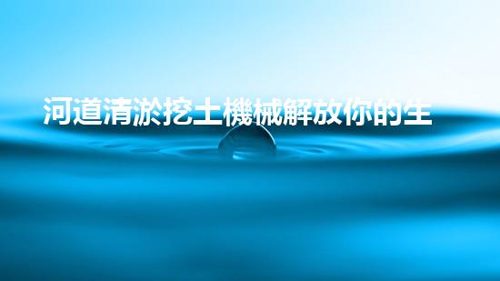 河道清淤挖土機械解放你的生活空間，重新定義家庭舒適！